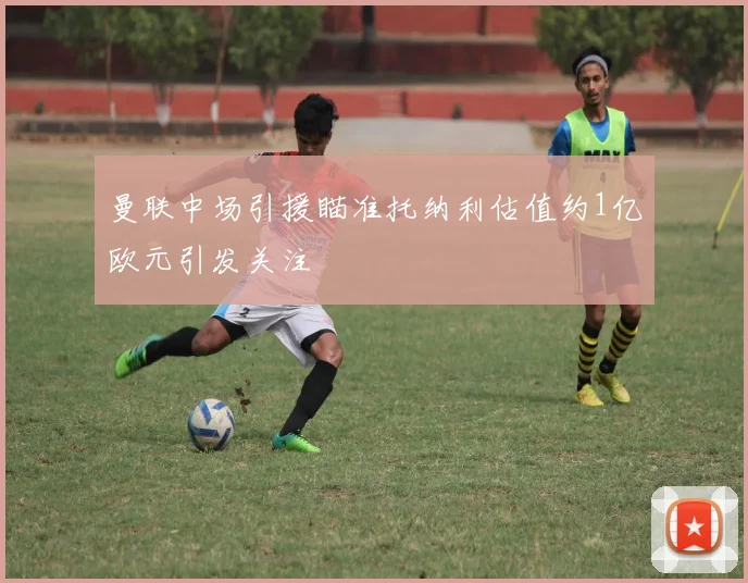 曼联中场引援瞄准托纳利估值约1亿欧元引发关注