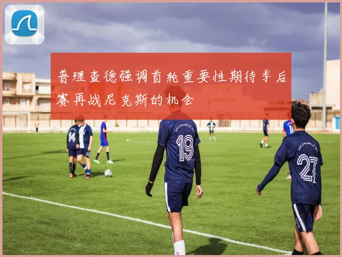 普理查德强调首轮重要性期待季后赛再战尼克斯的机会