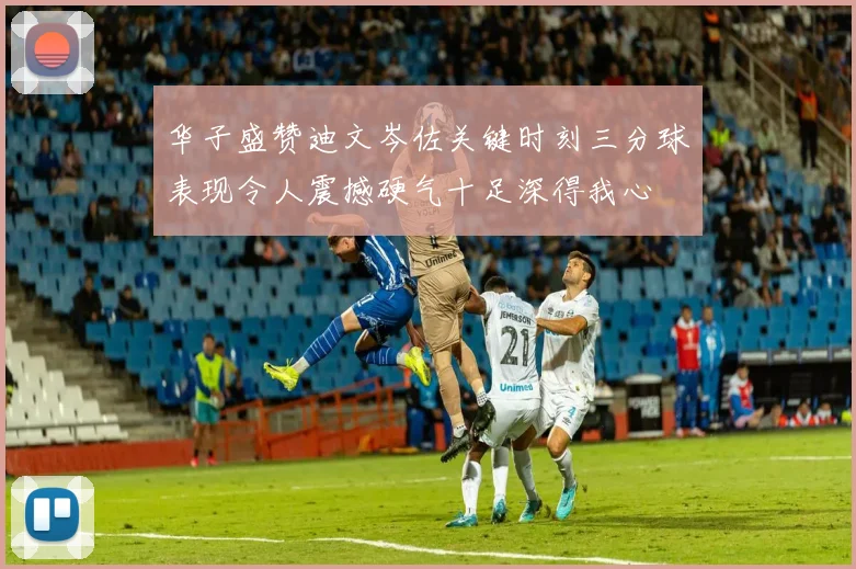 华子盛赞迪文岑佐关键时刻三分球表现令人震撼硬气十足深得我心