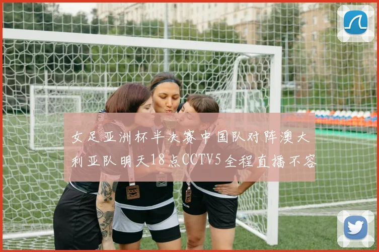 女足亚洲杯半决赛中国队对阵澳大利亚队明天18点CCTV5全程直播不容错过