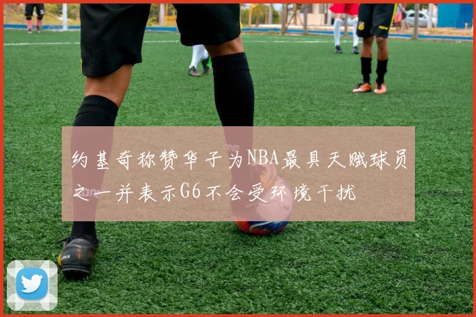 约基奇称赞华子为NBA最具天赋球员之一并表示G6不会受环境干扰
